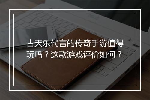 古天乐代言的传奇手游值得玩吗？这款游戏评价如何？