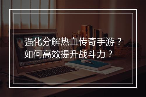 强化分解热血传奇手游？如何高效提升战斗力？