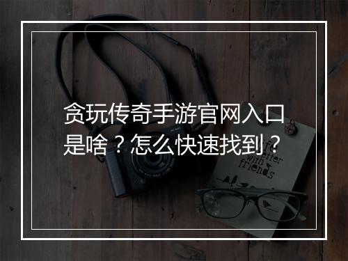 贪玩传奇手游官网入口是啥？怎么快速找到？