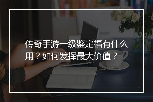 传奇手游一级鉴定福有什么用？如何发挥最大价值？