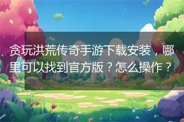 贪玩洪荒传奇手游下载安装，哪里可以找到官方版？怎么操作？