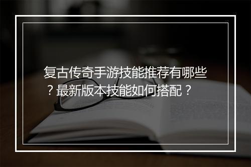 复古传奇手游技能推荐有哪些？最新版本技能如何搭配？