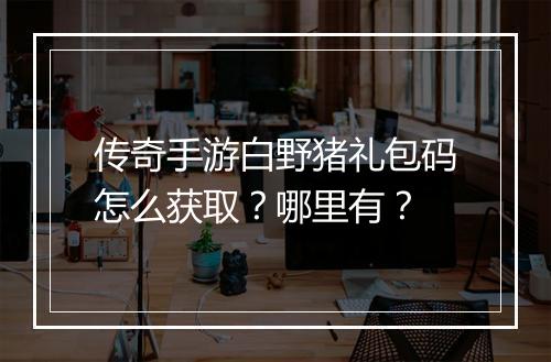 传奇手游白野猪礼包码怎么获取？哪里有？