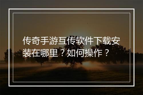 传奇手游互传软件下载安装在哪里？如何操作？