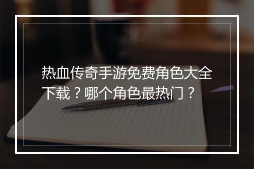 热血传奇手游免费角色大全下载？哪个角色最热门？