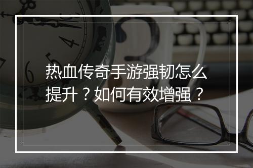 热血传奇手游强韧怎么提升？如何有效增强？