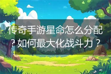 传奇手游星命怎么分配？如何最大化战斗力？