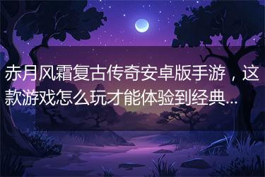 赤月风霜复古传奇安卓版手游，这款游戏怎么玩才能体验到经典风韵？