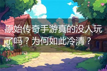 原始传奇手游真的没人玩了吗？为何如此冷清？