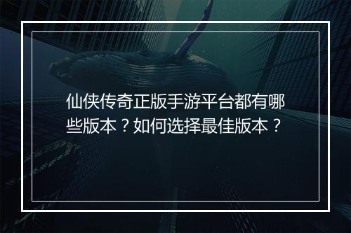 仙侠传奇正版手游平台都有哪些版本？如何选择最佳版本？