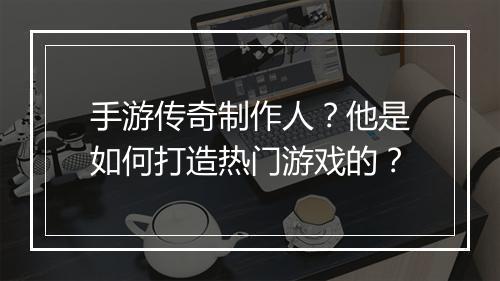 手游传奇制作人？他是如何打造热门游戏的？