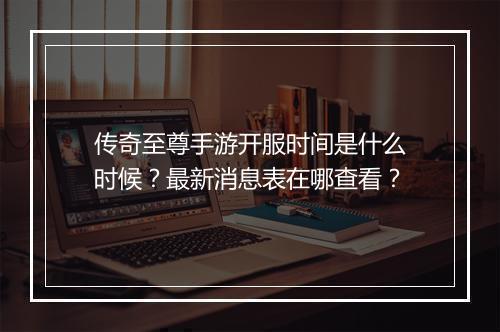 传奇至尊手游开服时间是什么时候？最新消息表在哪查看？