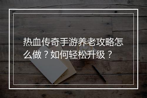 热血传奇手游养老攻略怎么做？如何轻松升级？