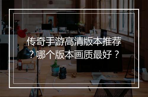 传奇手游高清版本推荐？哪个版本画质最好？