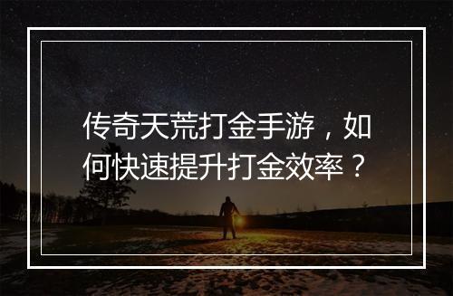 传奇天荒打金手游，如何快速提升打金效率？