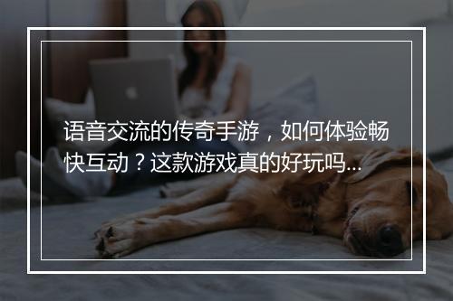 语音交流的传奇手游，如何体验畅快互动？这款游戏真的好玩吗？