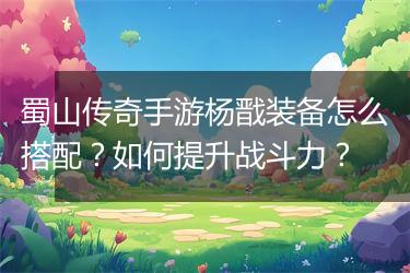 蜀山传奇手游杨戬装备怎么搭配？如何提升战斗力？