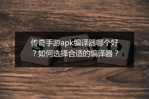 传奇手游apk编译器哪个好？如何选择合适的编译器？