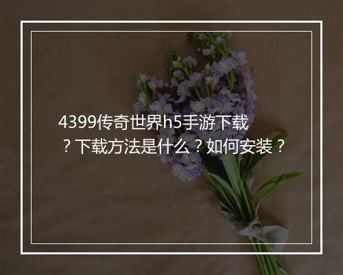 4399传奇世界h5手游下载？下载方法是什么？如何安装？