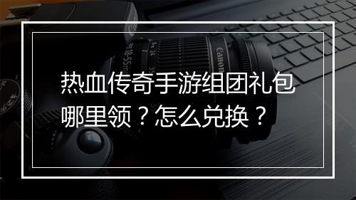 热血传奇手游组团礼包哪里领？怎么兑换？