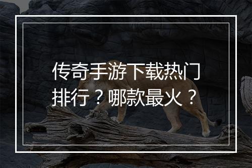 传奇手游下载热门排行？哪款最火？