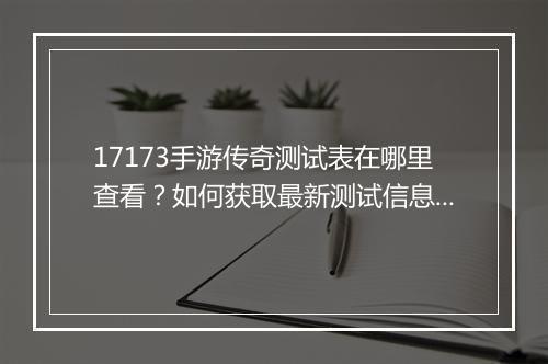 17173手游传奇测试表在哪里查看？如何获取最新测试信息？