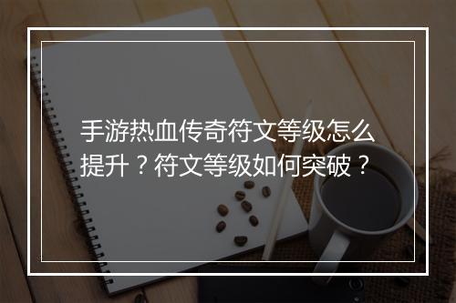 手游热血传奇符文等级怎么提升？符文等级如何突破？