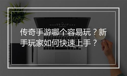 传奇手游哪个容易玩？新手玩家如何快速上手？