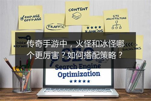 传奇手游中，火怪和冰怪哪个更厉害？如何搭配策略？