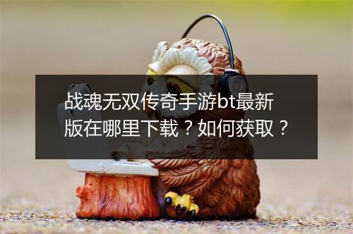 战魂无双传奇手游bt最新版在哪里下载？如何获取？