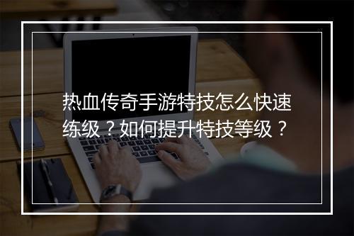 热血传奇手游特技怎么快速练级？如何提升特技等级？