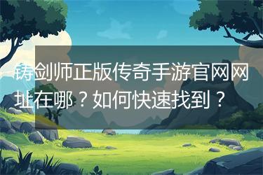 铸剑师正版传奇手游官网网址在哪？如何快速找到？