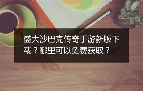 盛大沙巴克传奇手游新版下载？哪里可以免费获取？