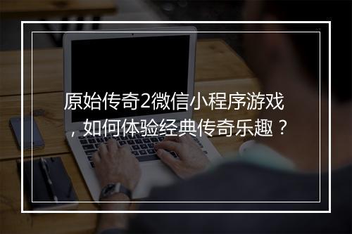 原始传奇2微信小程序游戏，如何体验经典传奇乐趣？
