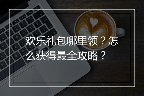 欢乐礼包哪里领？怎么获得最全攻略？