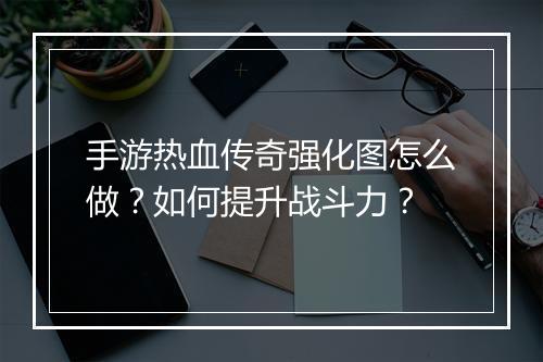 手游热血传奇强化图怎么做？如何提升战斗力？