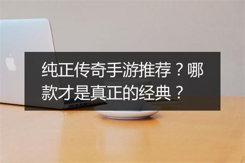 纯正传奇手游推荐？哪款才是真正的经典？