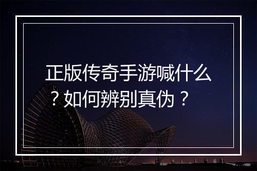 正版传奇手游喊什么？如何辨别真伪？