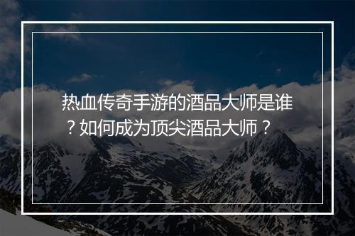 热血传奇手游的酒品大师是谁？如何成为顶尖酒品大师？