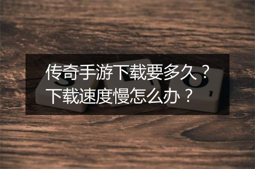 传奇手游下载要多久？下载速度慢怎么办？