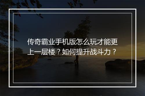 传奇霸业手机版怎么玩才能更上一层楼？如何提升战斗力？
