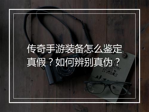 传奇手游装备怎么鉴定真假？如何辨别真伪？