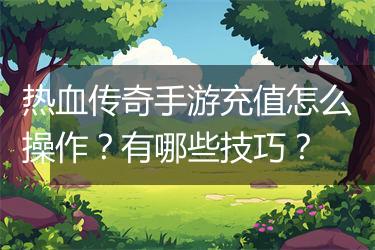 热血传奇手游充值怎么操作？有哪些技巧？