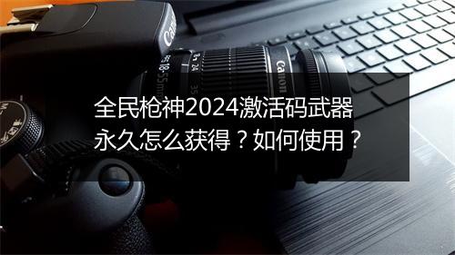 全民枪神2024激活码武器永久怎么获得？如何使用？