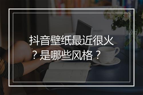 抖音壁纸最近很火？是哪些风格？