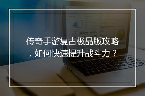 传奇手游复古极品版攻略，如何快速提升战斗力？