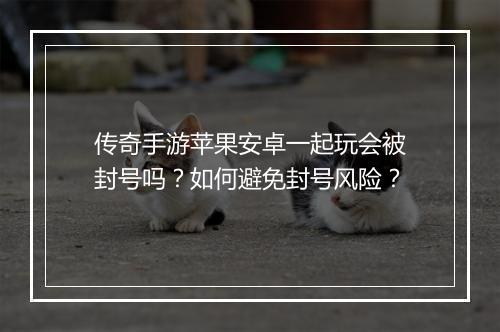 传奇手游苹果安卓一起玩会被封号吗？如何避免封号风险？