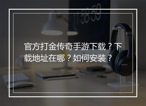 官方打金传奇手游下载？下载地址在哪？如何安装？