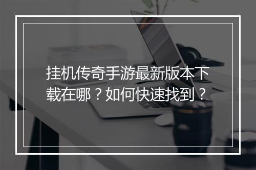 挂机传奇手游最新版本下载在哪？如何快速找到？