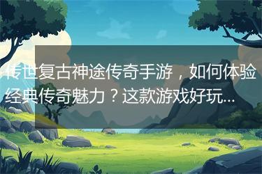 传世复古神途传奇手游，如何体验经典传奇魅力？这款游戏好玩吗？